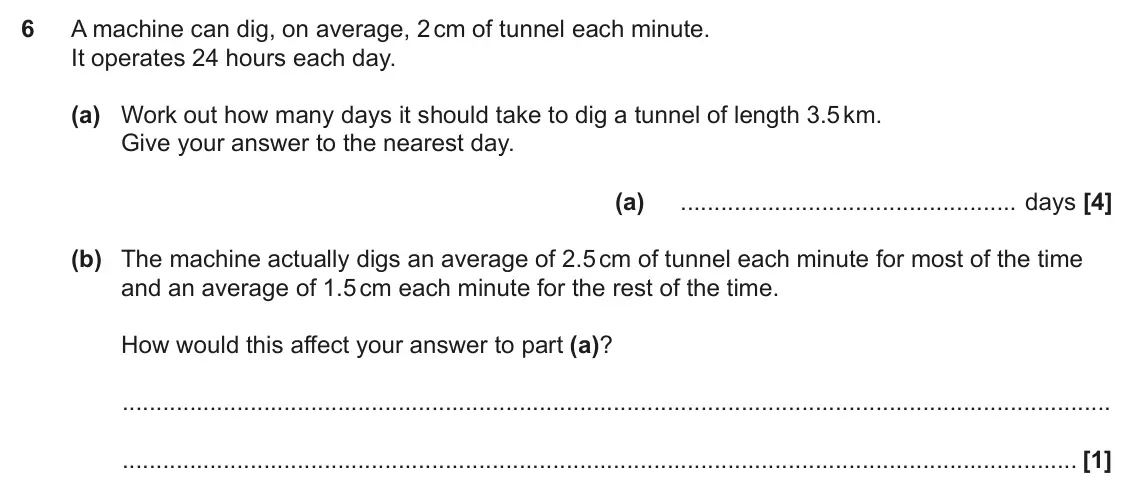 June 2022 Paper 4, question 6: A machine can dig, on average, 2 cm of tunnel each minute. It operates 24 hours each day. (a) Work out how many days it should take to dig a tunnel of length 3.