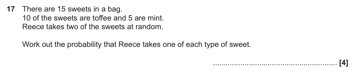 June 2022 Paper 4, question 17: There are 15 sweets in a bag. 10 of the sweets are toffee and 5 are mint. Reece takes two of the sweets at random. Work out the probability that Reece takes one