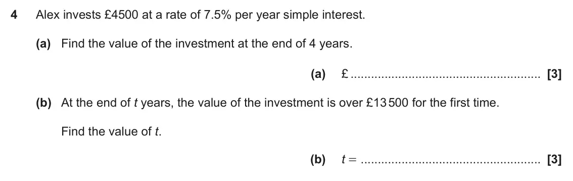 June 2023 Paper 4, question 4: Alex invests £4500 at a rate of 7.5% per year simple interest. (a) Find the value of the investment at the end of 4 years. (a) £ (b) At the end of t years, the
