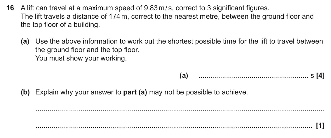 June 2024 Paper 4, question 16: A lift can travel at a maximum speed of 9.83 m / s, correct to 3 significant figures. The lift travels a distance of 174 m, correct to the nearest metre, betwee