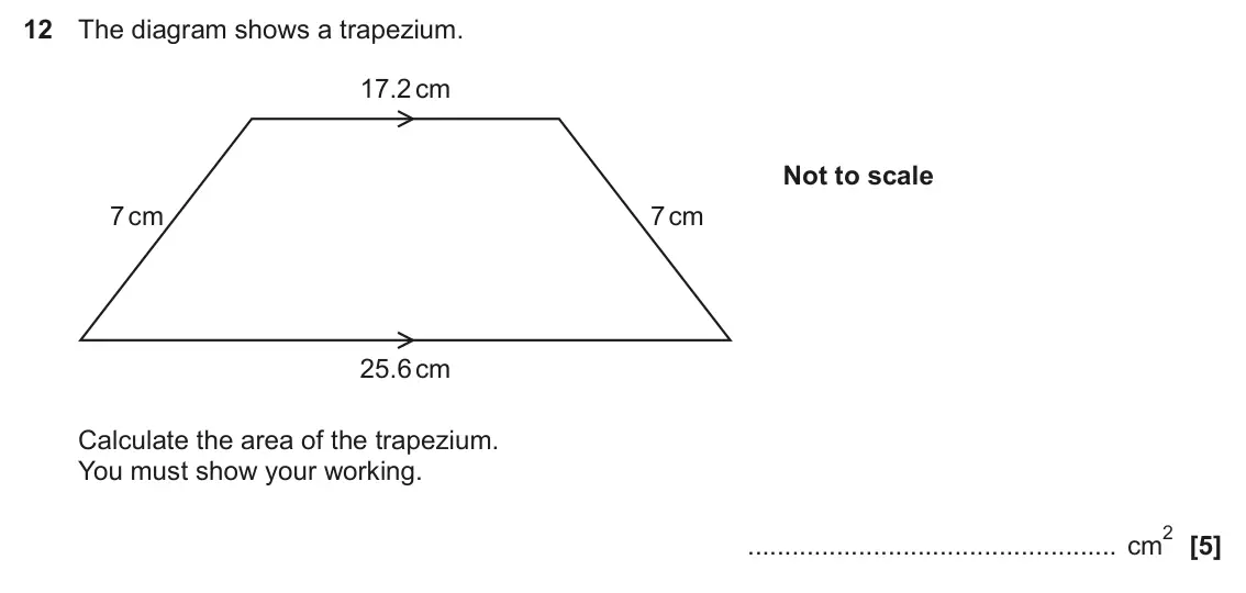 June 2025 Paper 4, question 12: The diagram shows a trapezium. 17.2 cm Not to scale 7 cm 7 cm 25.6 cm Calculate the area of the trapezium. You must show your working. 2 cm