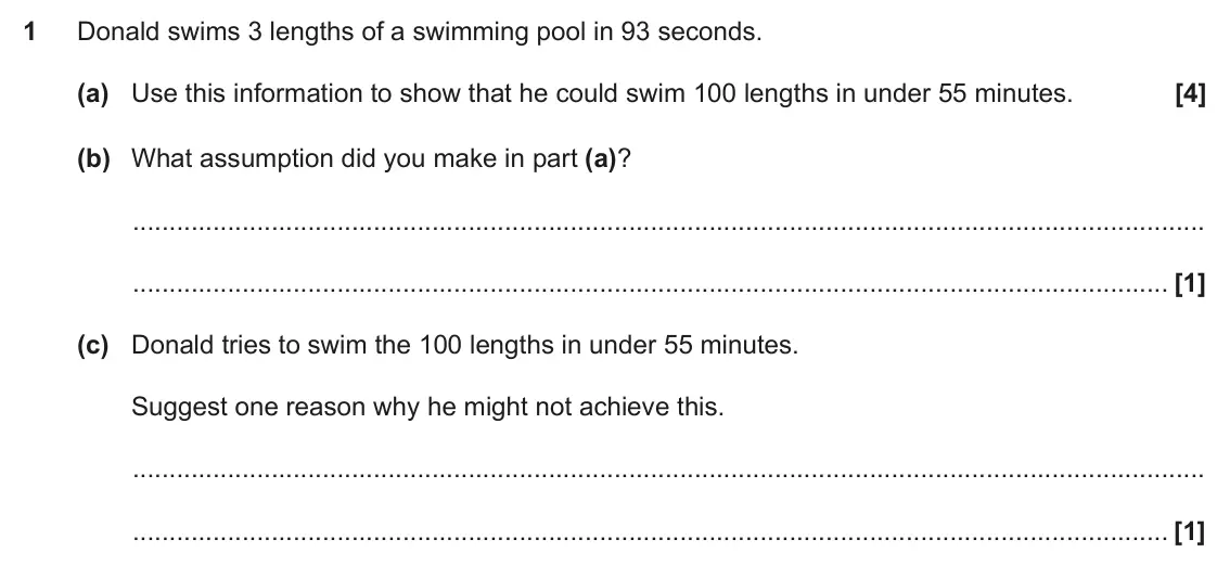 November 2017 Paper 4, question 1: Donald swims 3 lengths of a swimming pool in 93 seconds. (a) Use this information to show that he could swim 100 lengths in under 55 minutes. (b) What assumptio