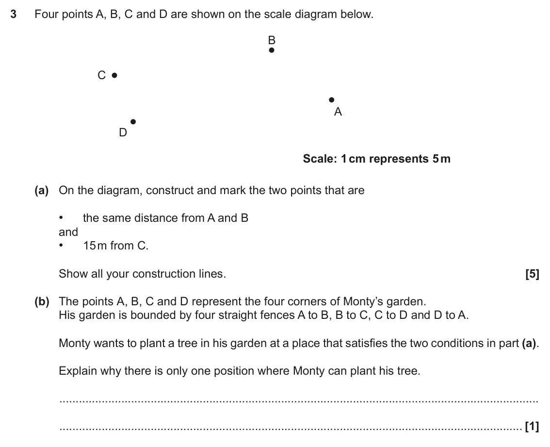 November 2017 Paper 4, question 3: Four points A, B, C and D are shown on the scale diagram below. B C A D Scale: 1 cm represents 5 m (a) On the diagram, construct and mark the two points that ar