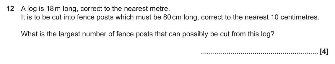 November 2017 Paper 4, question 12: A log is 18 m long, correct to the nearest metre. It is to be cut into fence posts which must be 80 cm long, correct to the nearest 10 centimetres. What is the