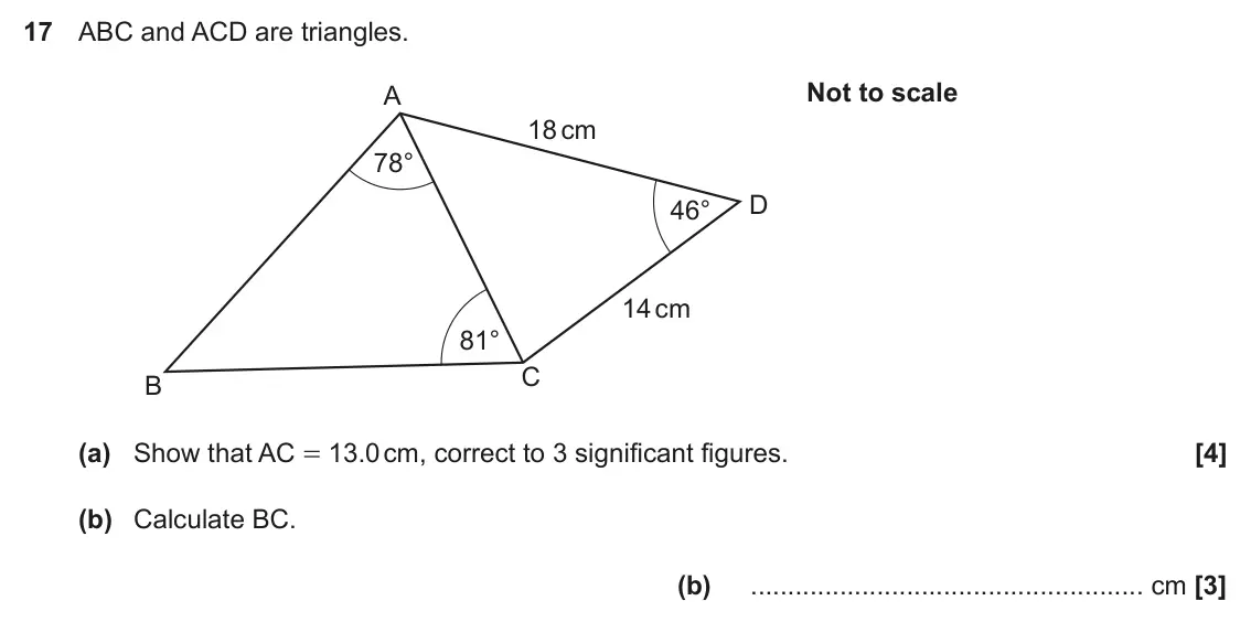 November 2017 Paper 4, question 17: ABC and ACD are triangles. Not to scale A 18 cm 78° D 46° 14 cm 81° C B (a) Show that AC = 13.0 cm, correct to 3 significant figures. (b) Calculate BC. (b) cm