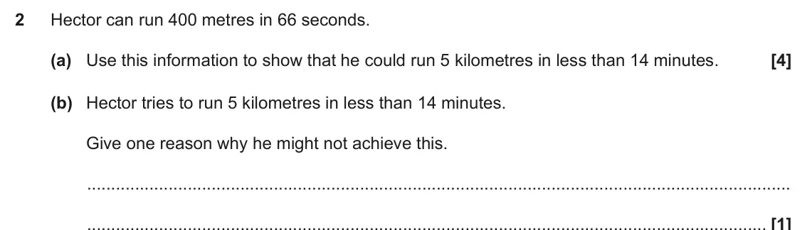 November 2018 Paper 4, question 2: Hector can run 400 metres in 66 seconds. (a) Use this information to show that he could run 5 kilometres in less than 14 minutes. (b) Hector tries to run 5 kilo