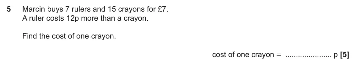 November 2018 Paper 4, question 5: Marcin buys 7 rulers and 15 crayons for £7. A ruler costs 12p more than a crayon. Find the cost of one crayon. cost of one crayon = p
