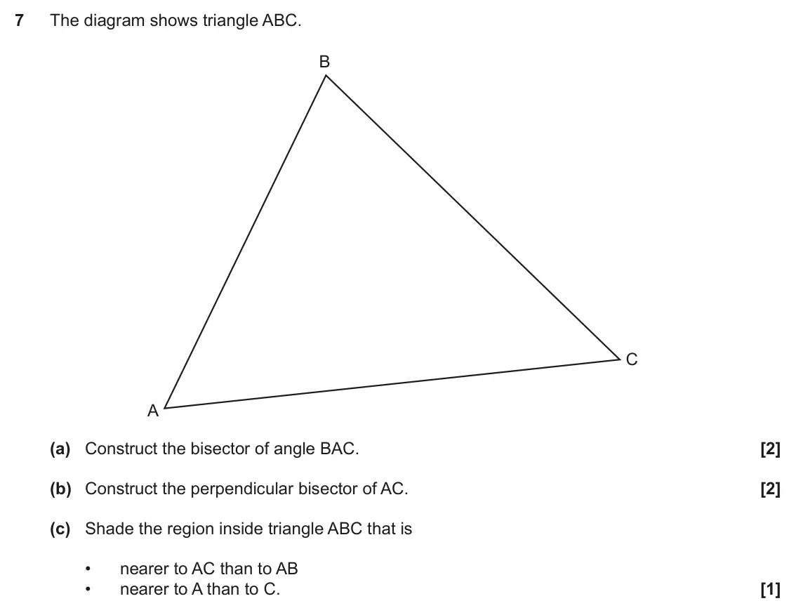 November 2018 Paper 4, question 7: The diagram shows triangle ABC. B C A (a) Construct the bisector of angle BAC. (b) Construct the perpendicular bisector of AC. (c) Shade the region inside trian