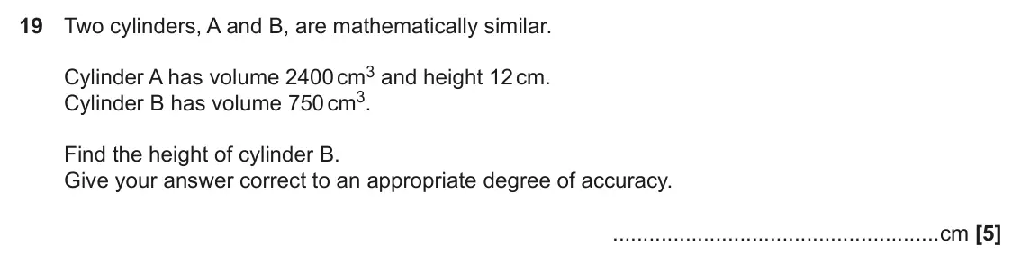 November 2018 Paper 4, question 19: Two cylinders, A and B, are mathematically similar. Cylinder A has volume 2400 cm3 and height 12 cm. Cylinder B has volume 750 cm3. Find the height of cylinder 