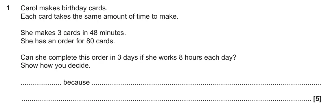 November 2019 Paper 4, question 1: Carol makes birthday cards. Each card takes the same amount of time to make. She makes 3 cards in 48 minutes. She has an order for 80 cards. Can she complete th