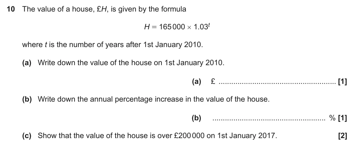 November 2019 Paper 4, question 10: The value of a house, £H, is given by the formula H = 165 000 × 1.03t where t is the number of years after 1st January 2010. (a) Write down the value of the hou