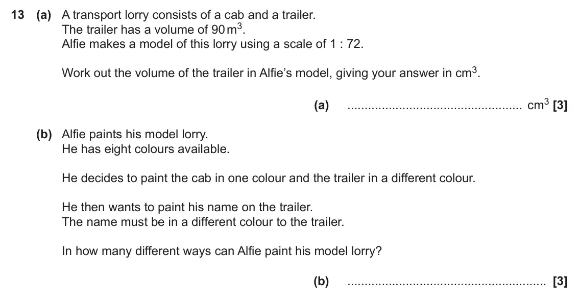 November 2019 Paper 4, question 13: (a) A transport lorry consists of a cab and a trailer. The trailer has a volume of 90 m3. Alfie makes a model of this lorry using a scale of 1 : 72. Work out th