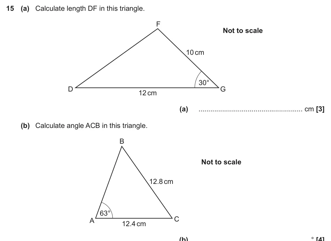 November 2019 Paper 4, question 15: (a) Calculate length DF in this triangle. F Not to scale 10 cm 30° D G 12 cm (a) cm (b) Calculate angle ACB in this triangle. B Not to scale 12.8 cm 63° C A 12.