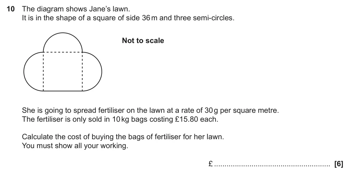 November 2020 Paper 4, question 10: The diagram shows Jane’s lawn. It is in the shape of a square of side 36 m and three semi-circles. Not to scale She is going to spread fertiliser on the lawn at