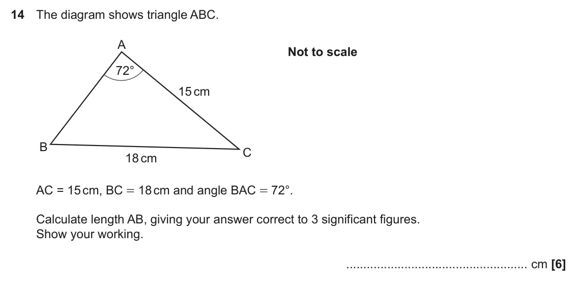 November 2020 Paper 4, question 14: The diagram shows triangle ABC. A Not to scale 72° 15 cm B C 18 cm AC = 15 cm, BC = 18 cm and angle BAC = 72°. Calculate length AB, giving your answer correct t