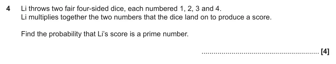 November 2021 Paper 4, question 4: Li throws two fair four-sided dice, each numbered 1, 2, 3 and 4. Li multiplies together the two numbers that the dice land on to produce a score. Find the proba
