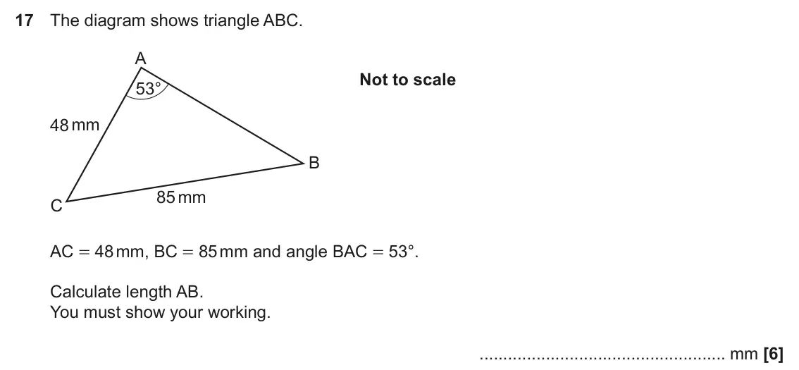 November 2021 Paper 4, question 17: The diagram shows triangle ABC. A Not to scale 53° 48 mm B 85 mm C AC = 48 mm, BC = 85 mm and angle BAC = 53°. Calculate length AB. You must show your working. 