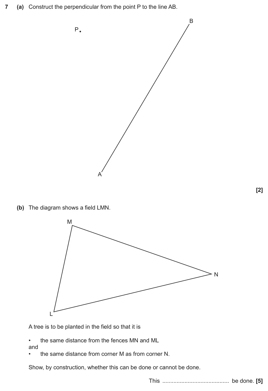 November 2022 Paper 4, question 7: (a) Construct the perpendicular from the point P to the line AB. B P A (b) The diagram shows a field LMN. M N L A tree is to be planted in the field so that it