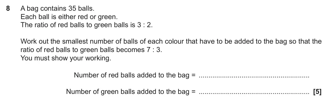November 2022 Paper 4, question 8: A bag contains 35 balls. Each ball is either red or green. The ratio of red balls to green balls is 3 : 2. Work out the smallest number of balls of each colour