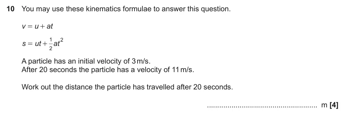 November 2022 Paper 4, question 10: You may use these kinematics formulae to answer this question. v u at = + 1 2 s ut at = + 2 A particle has an initial velocity of 3 m/s. After 20 seconds the pa
