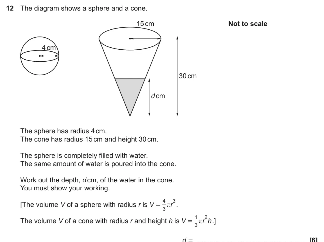 November 2022 Paper 4, question 12: The diagram shows a sphere and a cone. 15 cm Not to scale 4 cm 30 cm d cm The sphere has radius 4 cm. The cone has radius 15 cm and height 30 cm. The sphere is 
