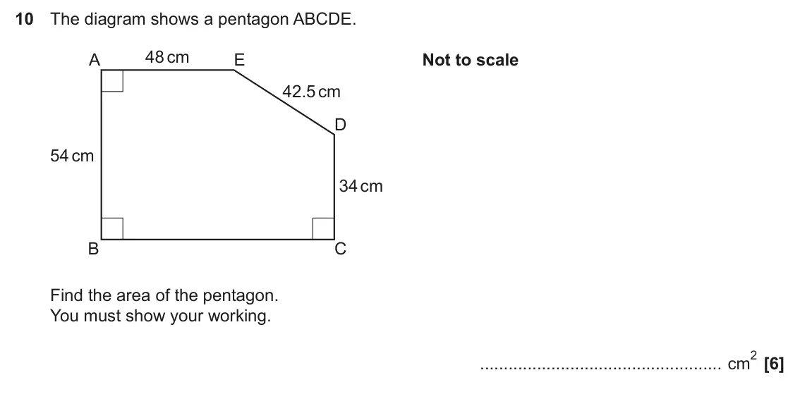 November 2023 Paper 4, question 10: The diagram shows a pentagon ABCDE. 48 cm A E Not to scale 42.5 cm D 54 cm 34 cm B C Find the area of the pentagon. You must show your working. 2 cm