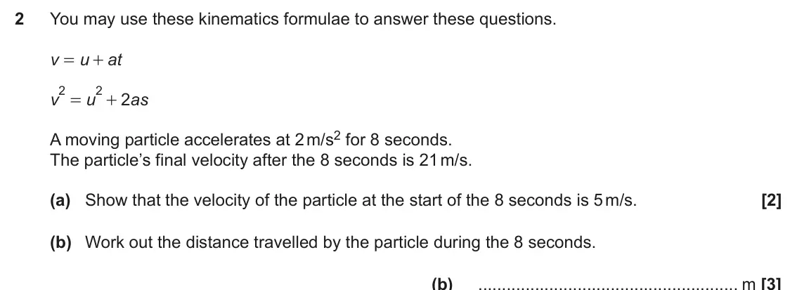 November 2024 Paper 4, question 2: You may use these kinematics formulae to answer these questions. v u at = + 2 2 v u 2 as = + A moving particle accelerates at 2 m/s2 for 8 seconds. The particle