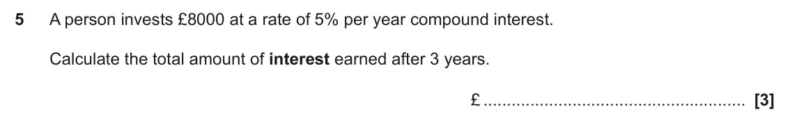 November 2024 Paper 4, question 5: A person invests £8000 at a rate of 5% per year compound interest. Calculate the total amount of interest earned after 3 years. £
