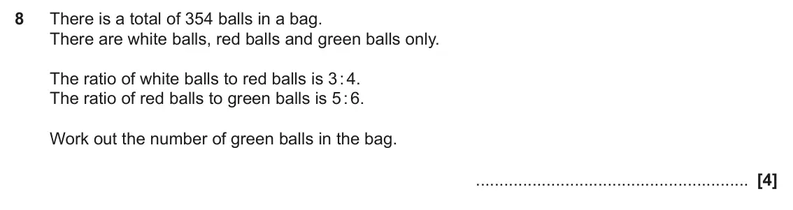 November 2024 Paper 4, question 8: There is a total of 354 balls in a bag. There are white balls, red balls and green balls only. The ratio of white balls to red balls is 3 : 4. The ratio of red