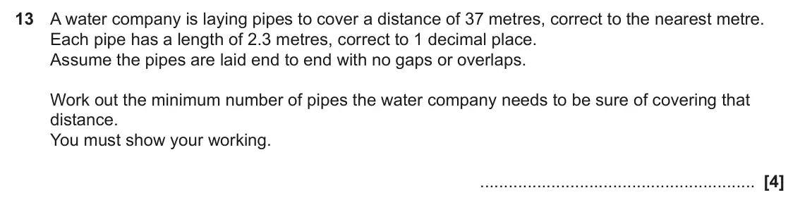 November 2024 Paper 4, question 13: A water company is laying pipes to cover a distance of 37 metres, correct to the nearest metre. Each pipe has a length of 2.3 metres, correct to 1 decimal place