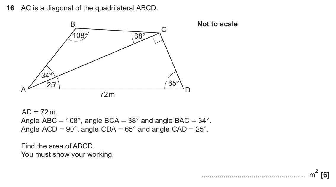 November 2024 Paper 4, question 16: AC is a diagonal of the quadrilateral ABCD. B Not to scale C 108° 38° 34° 65° 25° A D 72 m AD = 72 m . Angle ABC = 108 ° , angle BCA = 3 8 ° and angle BAC = 34 