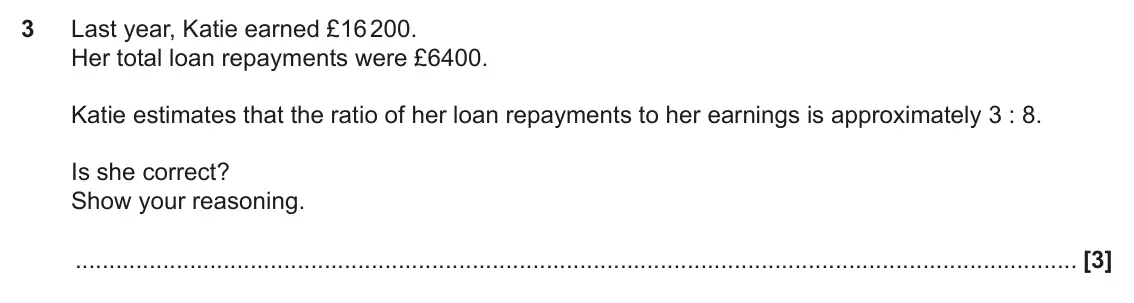 June 2017 Paper 5, question 3: Last year, Katie earned £16 200. Her total loan repayments were £6400. Katie estimates that the ratio of her loan repayments to her earnings is approximately 3