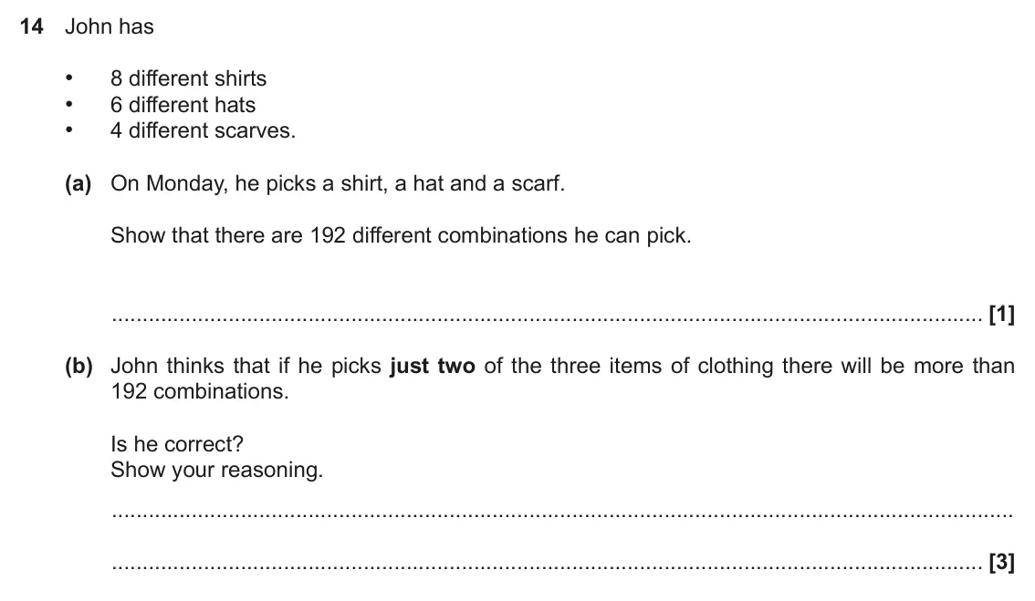 June 2017 Paper 5, question 14: John has • 8 different shirts • 6 different hats • 4 different scarves. (a) On Monday, he picks a shirt, a hat and a scarf. Show that there are 192 different co