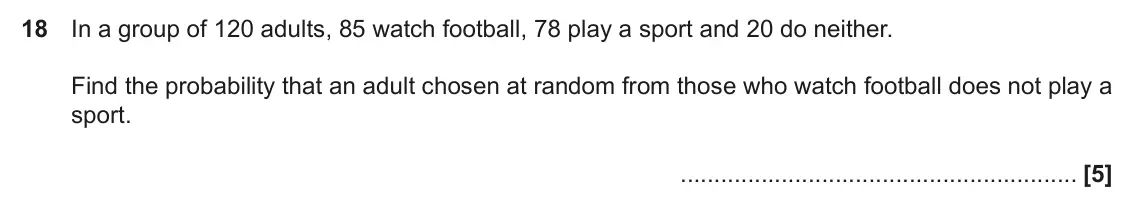 June 2017 Paper 5, question 18: In a group of 120 adults, 85 watch football, 78 play a sport and 20 do neither. Find the probability that an adult chosen at random from those who watch footbal
