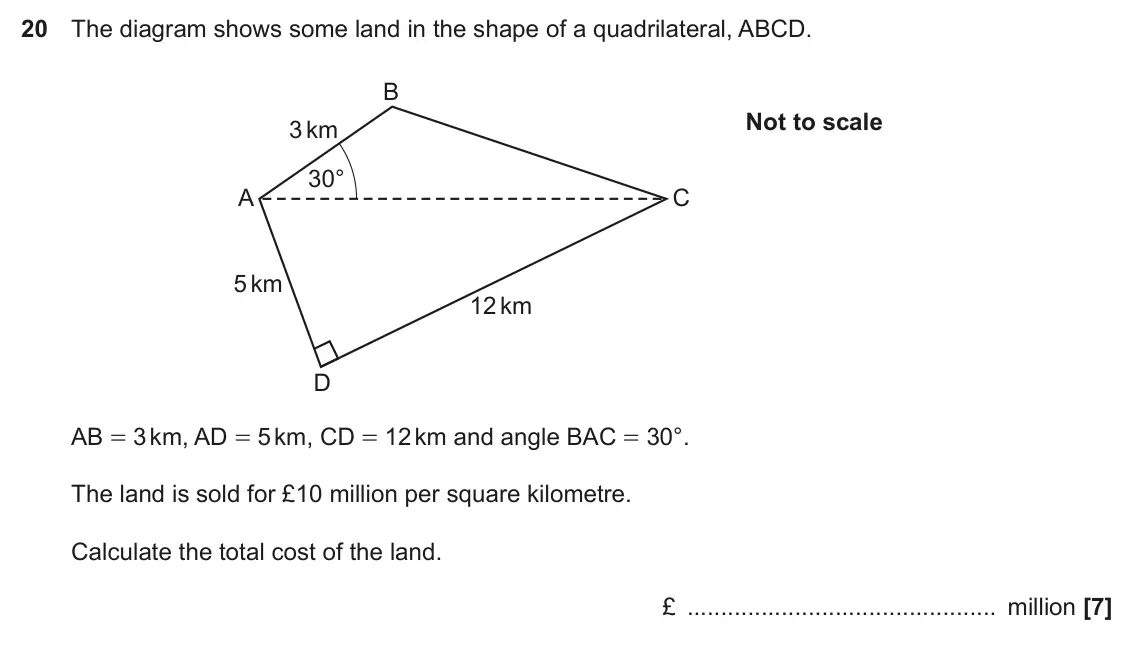 June 2017 Paper 5, question 20: The diagram shows some land in the shape of a quadrilateral, ABCD. B Not to scale 3 km 30° A C 5 km 12 km D AB = 3 km, AD = 5 km, CD = 12 km and angle BAC = 30°
