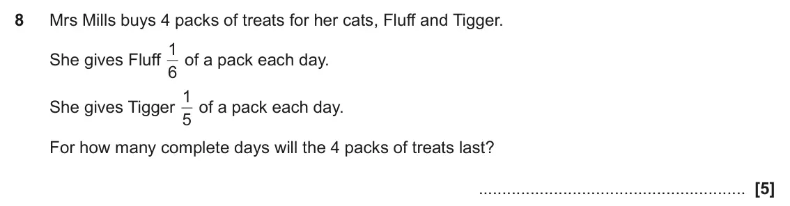 June 2019 Paper 5, question 8: Mrs Mills buys 4 packs of treats for her cats, Fluff and Tigger. 1 of a pack each day. She gives Fluff 6 1 of a pack each day. She gives Tigger 5 For how many c