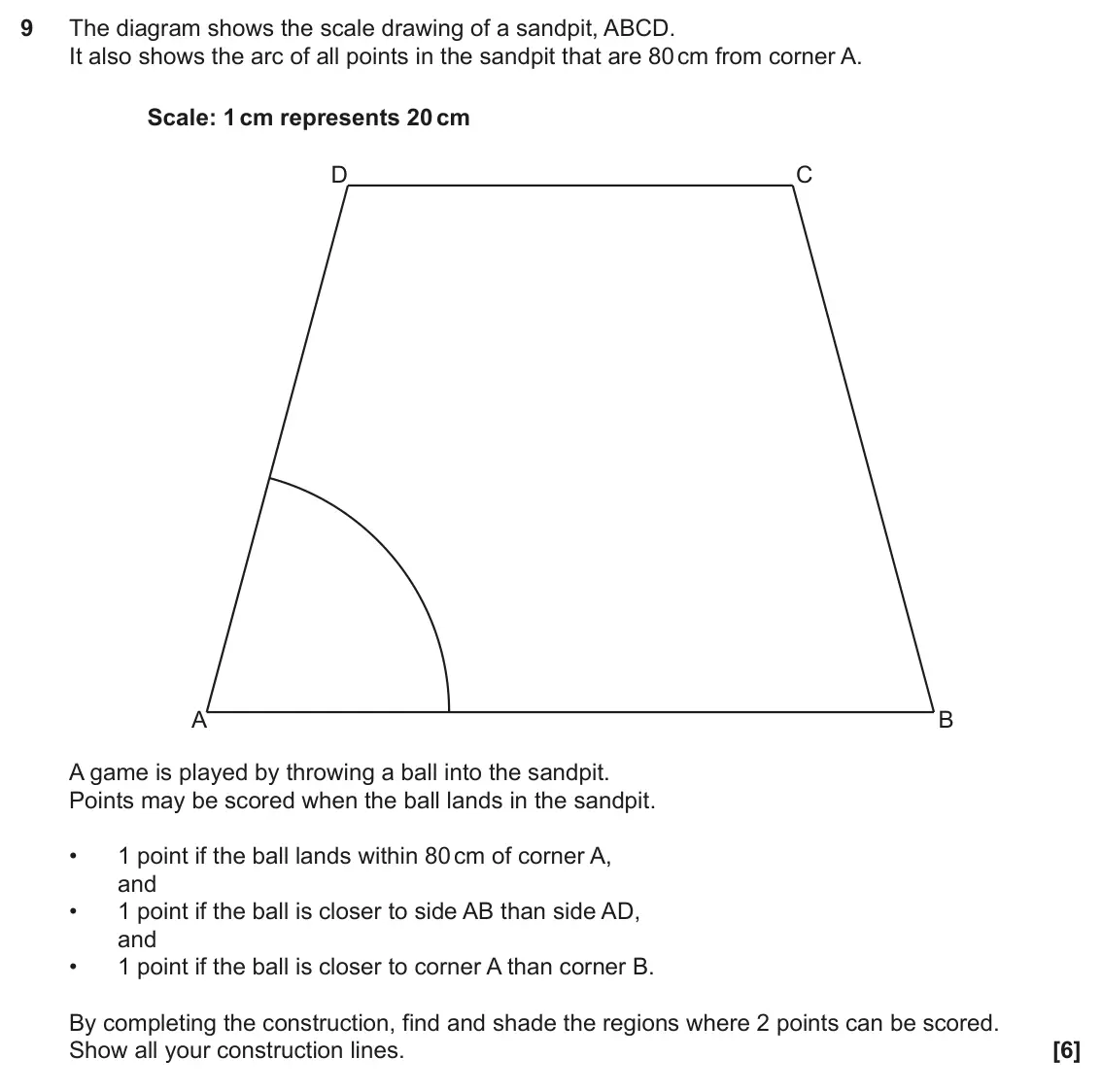 June 2022 Paper 5, question 9: The diagram shows the scale drawing of a sandpit, ABCD. It also shows the arc of all points in the sandpit that are 80 cm from corner A. Scale: 1 cm represents