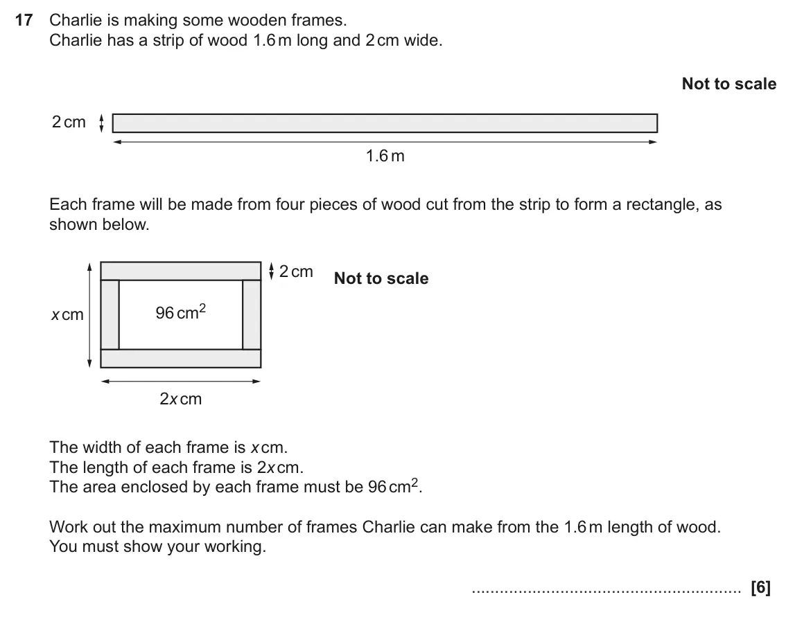 June 2022 Paper 5, question 17: Charlie is making some wooden frames. Charlie has a strip of wood 1.6 m long and 2 cm wide. Not to scale 2 cm 1.6 m Each frame will be made from four pieces of