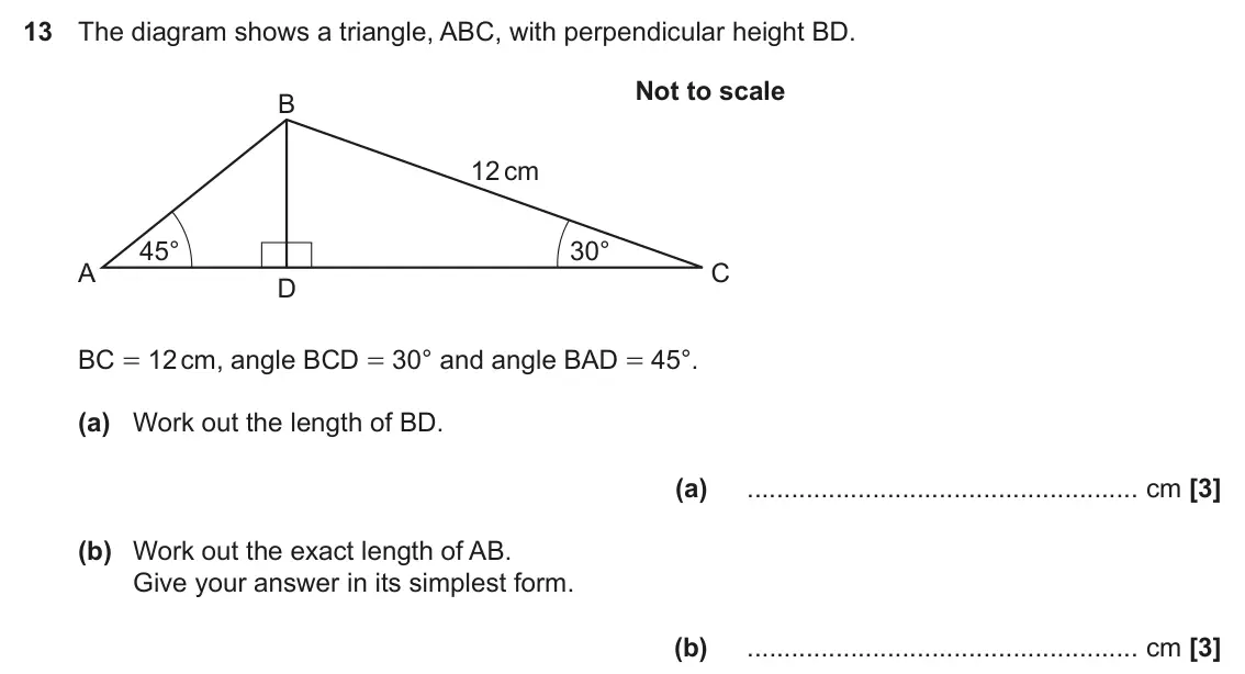 June 2023 Paper 5, question 13: The diagram shows a triangle, ABC, with perpendicular height BD. Not to scale B 12 cm 45° 30° A C D BC = 12 cm, angle BCD = 30° and angle BAD = 45°. (a) Work ou
