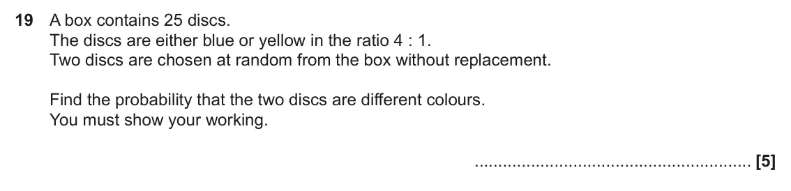 June 2023 Paper 5, question 19: A box contains 25 discs. The discs are either blue or yellow in the ratio 4 : 1. Two discs are chosen at random from the box without replacement. Find the proba