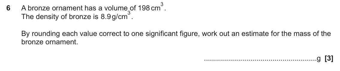 June 2024 Paper 5, question 6: A bronze ornament has a volume of 198 cm 3. The density of bronze is . g/cm 8 9 By rounding each value correct to one significant figure, work out an estimate f
