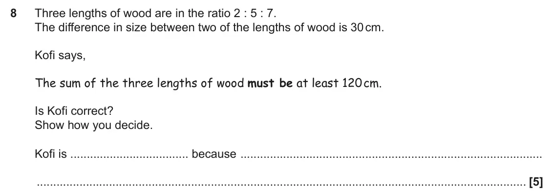 June 2025 Paper 5, question 8: Three lengths of wood are in the ratio 2 : 5 : 7. The difference in size between two of the lengths of wood is 30 cm. Kofi says, The sum of the three lengths of