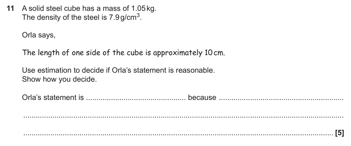 June 2025 Paper 5, question 11: A solid steel cube has a mass of 1.05 kg. The density of the steel is 7.9 g/cm3. Orla says, The length of one side of the cube is approximately 10 cm. Use estim