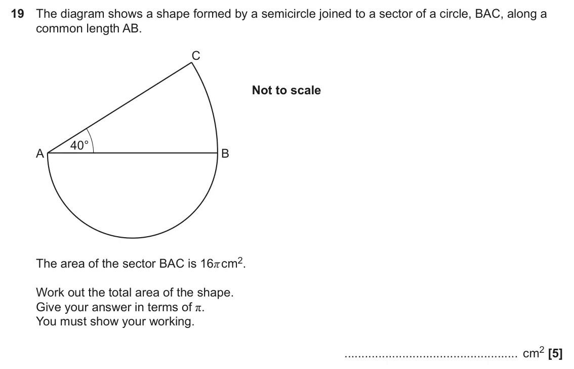 June 2025 Paper 5, question 19: The diagram shows a shape formed by a semicircle joined to a sector of a circle, BAC, along a common length AB. C Not to scale 40° A B The area of the sector BA