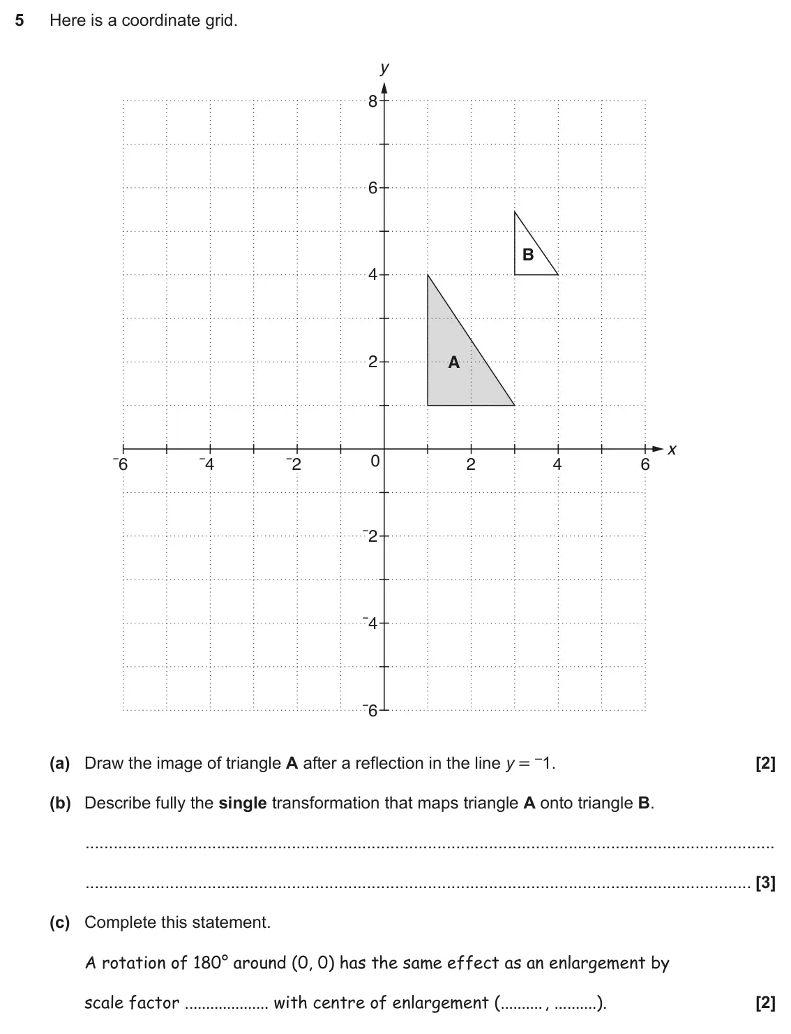 November 2017 Paper 5, question 5: Here is a coordinate grid. y 8 6 B 4 2 A x 0 ¯6 ¯4 ¯2 2 4 6 ¯2 ¯4 ¯6 (a) Draw the image of triangle A after a reflection in the line y = –1. (b) Describe fully