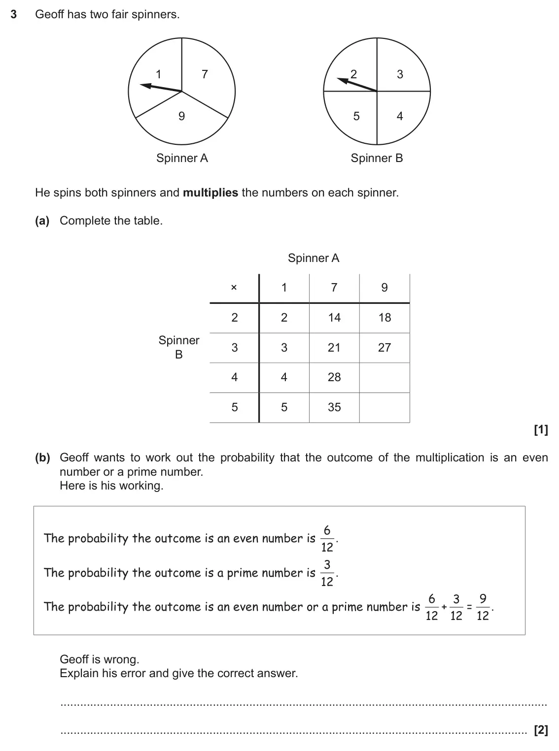 November 2018 Paper 5, question 3: Geoff has two fair spinners. 1 7 2 3 9 5 4 Spinner A Spinner B He spins both spinners and multiplies the numbers on each spinner. (a) Complete the table. Spinne