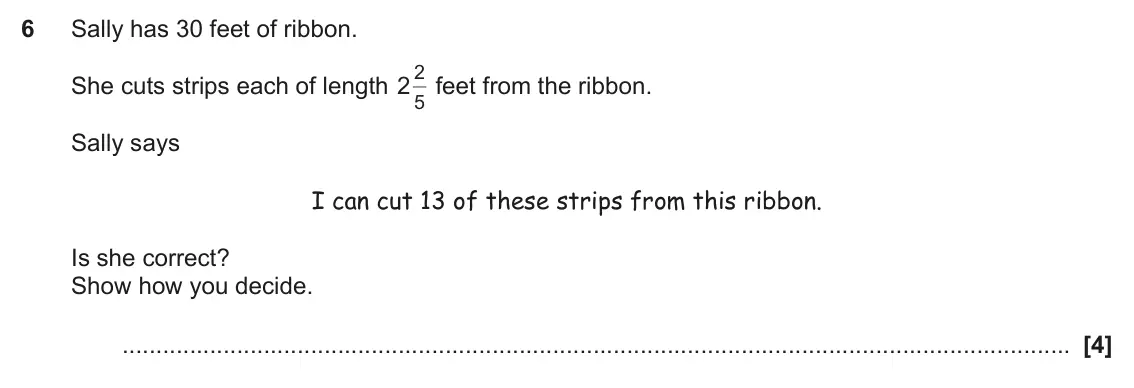 November 2018 Paper 5, question 6: Sally has 30 feet of ribbon. 2 feet from the ribbon. She cuts strips each of length 2 5 Sally says I can cut 13 of these strips from this ribbon. Is she correct