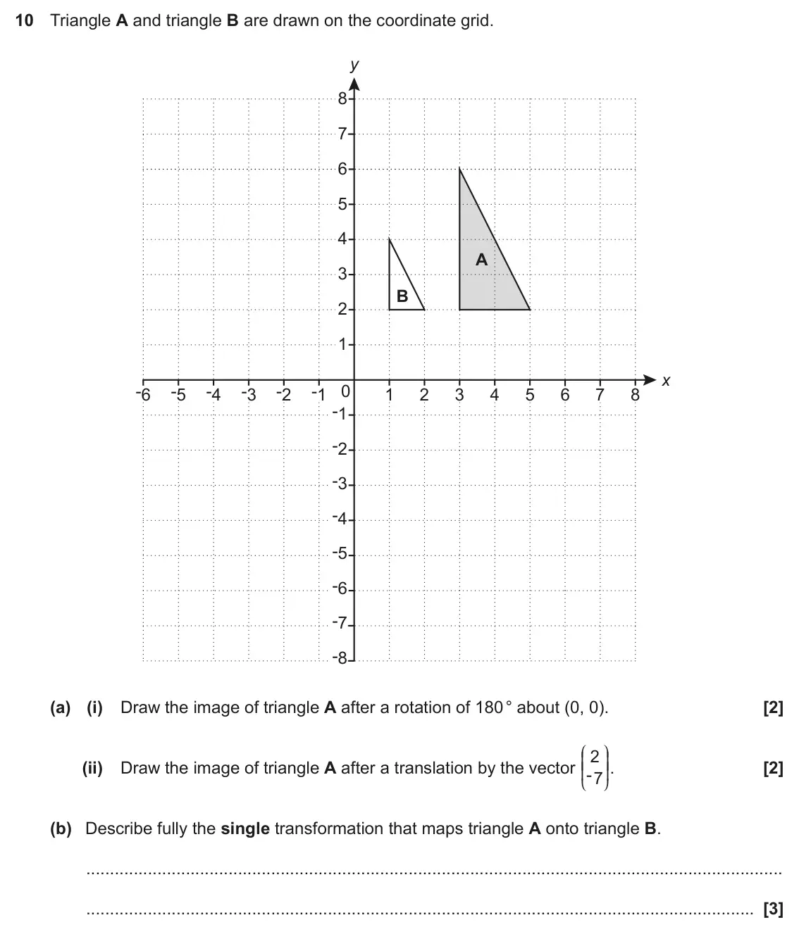 November 2018 Paper 5, question 10: Triangle A and triangle B are drawn on the coordinate grid. y 8 7 6 5 4 A 3 B 2 1 x -6 -5 -4 -3 -2 -1 0 1 2 3 4 5 6 7 8 -1 -2 -3 -4 -5 -6 -7 -8 (a) (i) Draw the