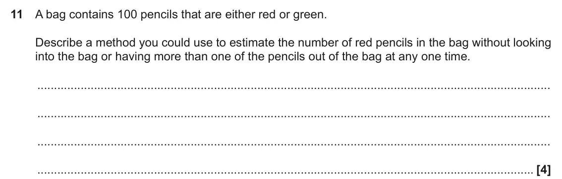 November 2019 Paper 5, question 11: A bag contains 100 pencils that are either red or green. Describe a method you could use to estimate the number of red pencils in the bag without looking into t