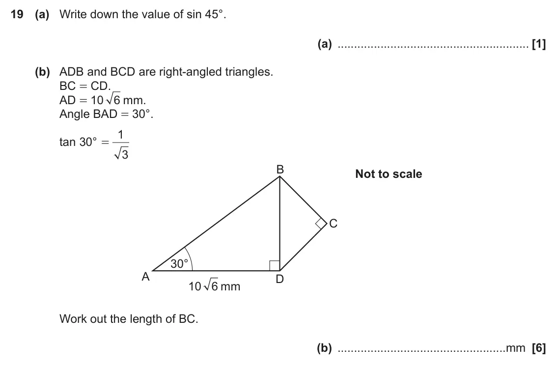 November 2019 Paper 5, question 19: (a) Write down the value of sin 45°. (a) (b) ADB and BCD are right-angled triangles. BC = CD. AD = 10 6 mm. Angle BAD = 30°. 1 tan 30° = 3 B Not to scale C 30°